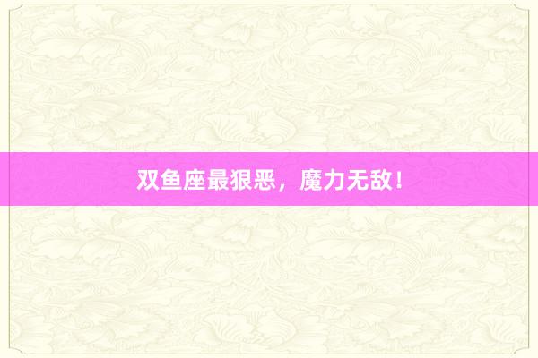双鱼座最狠恶,魔力无敌!