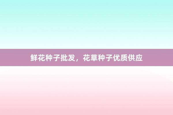 鲜花种子批发，花草种子优质供应