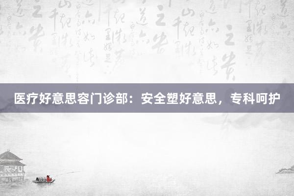 医疗好意思容门诊部：安全塑好意思，专科呵护